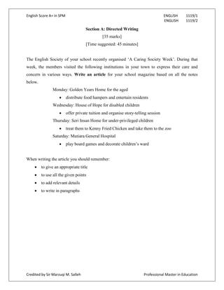 English Score A+ in SPM ENGLISH 1119/1
ENGLISH 1119/2
Credited by Sir Marzuqi M. Salleh Professional Master in Education
Section A: Directed Writing
[35 marks]
[Time suggested: 45 minutes]
The English Society of your school recently organised ‘A Caring Society Week’. During that
week, the members visited the following institutions in your town to express their care and
concern in various ways. Write an article for your school magazine based on all the notes
below.
Monday: Golden Years Home for the aged
distribute food hampers and entertain residents
Wednesday: House of Hope for disabled children
offer private tuition and organise story-telling session
Thursday: Seri Insan Home for under-privileged children
treat them to Kenny Fried Chicken and take them to the zoo
Saturday: Mutiara General Hospital
play board games and decorate children’s ward
When writing the article you should remember:
to give an appropriate title
to use all the given points
to add relevant details
to write in paragraphs
 