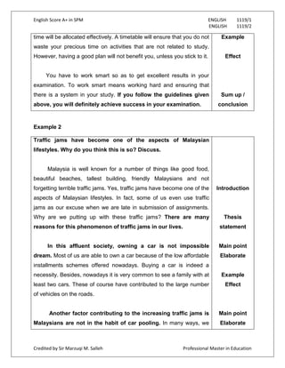English Score A+ in SPM ENGLISH 1119/1
ENGLISH 1119/2
Credited by Sir Marzuqi M. Salleh Professional Master in Education
time will be allocated effectively. A timetable will ensure that you do not
waste your precious time on activities that are not related to study.
However, having a good plan will not benefit you, unless you stick to it.
You have to work smart so as to get excellent results in your
examination. To work smart means working hard and ensuring that
there is a system in your study. If you follow the guidelines given
above, you will definitely achieve success in your examination.
Example
Effect
Sum up /
conclusion
Example 2
Traffic jams have become one of the aspects of Malaysian
lifestyles. Why do you think this is so? Discuss.
Malaysia is well known for a number of things like good food,
beautiful beaches, tallest building, friendly Malaysians and not
forgetting terrible traffic jams. Yes, traffic jams have become one of the
aspects of Malaysian lifestyles. In fact, some of us even use traffic
jams as our excuse when we are late in submission of assignments.
Why are we putting up with these traffic jams? There are many
reasons for this phenomenon of traffic jams in our lives.
In this affluent society, owning a car is not impossible
dream. Most of us are able to own a car because of the low affordable
installments schemes offered nowadays. Buying a car is indeed a
necessity. Besides, nowadays it is very common to see a family with at
least two cars. These of course have contributed to the large number
of vehicles on the roads.
Another factor contributing to the increasing traffic jams is
Malaysians are not in the habit of car pooling. In many ways, we
Introduction
Thesis
statement
Main point
Elaborate
Example
Effect
Main point
Elaborate
 