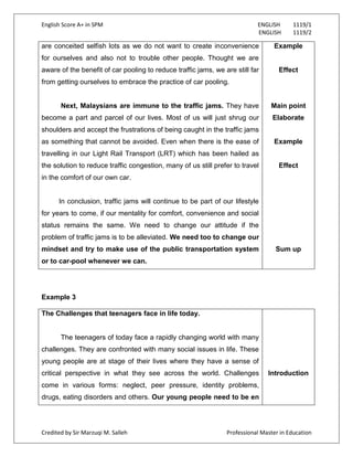 English Score A+ in SPM ENGLISH 1119/1
ENGLISH 1119/2
Credited by Sir Marzuqi M. Salleh Professional Master in Education
are conceited selfish lots as we do not want to create inconvenience
for ourselves and also not to trouble other people. Thought we are
aware of the benefit of car pooling to reduce traffic jams, we are still far
from getting ourselves to embrace the practice of car pooling.
Next, Malaysians are immune to the traffic jams. They have
become a part and parcel of our lives. Most of us will just shrug our
shoulders and accept the frustrations of being caught in the traffic jams
as something that cannot be avoided. Even when there is the ease of
travelling in our Light Rail Transport (LRT) which has been hailed as
the solution to reduce traffic congestion, many of us still prefer to travel
in the comfort of our own car.
In conclusion, traffic jams will continue to be part of our lifestyle
for years to come, if our mentality for comfort, convenience and social
status remains the same. We need to change our attitude if the
problem of traffic jams is to be alleviated. We need too to change our
mindset and try to make use of the public transportation system
or to car-pool whenever we can.
Example
Effect
Main point
Elaborate
Example
Effect
Sum up
Example 3
The Challenges that teenagers face in life today.
The teenagers of today face a rapidly changing world with many
challenges. They are confronted with many social issues in life. These
young people are at stage of their lives where they have a sense of
critical perspective in what they see across the world. Challenges
come in various forms: neglect, peer pressure, identity problems,
drugs, eating disorders and others. Our young people need to be en
Introduction
 