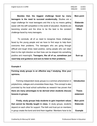 English Score A+ in SPM ENGLISH 1119/1
ENGLISH 1119/2
Credited by Sir Marzuqi M. Salleh Professional Master in Education
Besides that, the biggest challenge faced by many
teenagers is the need to succeed academically. Studies are a
major challenge for most teenagers and this is by no means getting
easier with the stiff competition in the world of education. Students are
becoming smarter and the drive to be the best is the constant
challenge faced by many teenagers.
To conclude, all of us need to recognize these challenges
faced by the young people and we have to find ways to help them
overcome their problems. The teenagers who are going through
difficult and tough times need positive, caring people who can steer
them to the right direction so their lives can be shaped into something
positive and meaningful. Teenagers, like all of us, sometimes just
need help and guidance and ears to listen to their problems.
Main point
Elaborate
Example
Effect
Sum up
Example 4
Forming study groups is an effective way f studying. Give your
opinions.
Forming independent study groups is a common phenomenon in
polytechnics, colleges and universities these days. This concept is also
promoted by the local school authorities as research has proven that
there are many advantages to be derived when students discuss
lessons in groups.
Firstly, study groups help students to gain important values
that cannot be literally taught in class. In study groups, students
depend on each other for support. The faith and trust put on members
in group create the bond and bind them together. Members have to be
Introduction
Thesis
statement
Main point
Elaborate
Example
 