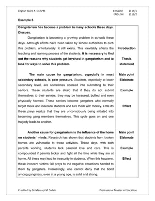 English Score A+ in SPM ENGLISH 1119/1
ENGLISH 1119/2
Credited by Sir Marzuqi M. Salleh Professional Master in Education
Example 5
Gangsterism has become a problem in many schools these days.
Discuss.
Gangsterism is becoming a growing problem in schools these
days. Although efforts have been taken by school authorities to curb
this problem, unfortunately, it still exists. This inevitably affects the
teaching and learning process of the students. It is necessary to find
out the reasons why students get involved in gangsterism and to
look for ways to solve this problem.
The main cause for gangsterism, especially in most
secondary schools, is peer pressure. Students, especially at lower
secondary level, are sometimes coerced into submitting to their
seniors. These students are afraid that if they do not submit
themselves to their seniors, they may be harassed, bullied and even
physically harmed. These seniors become gangsters who normally
target meek and insecure students and lure them with money. Little do
these preys realize that they are unconsciously being initiated into
becoming gang members themselves. This cycle goes on and one
tragedy leads to another.
Another cause for gangsterism is the influence of the home
on students’ minds. Research has shown that students from broken
homes are vulnerable to these activities. These days, with both
parents working, students lack parental love and care. This is
compounded if parents bicker and fight all the time while they are at
home. All these may lead to insecurity in students. When this happens,
these innocent victims fall preys to the negative attractions handed to
them by gangsters. Interestingly, one cannot deny that the bond
among gangsters, even at a young age, is solid and strong.
Introduction
Thesis
statement
Main point
Elaborate
Example
Effect
Main point
Elaborate
Example
Effect
 