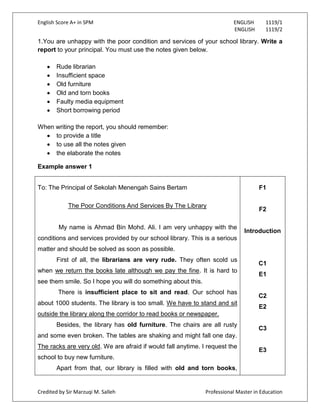 English Score A+ in SPM ENGLISH 1119/1
ENGLISH 1119/2
Credited by Sir Marzuqi M. Salleh Professional Master in Education
1.You are unhappy with the poor condition and services of your school library. Write a
report to your principal. You must use the notes given below.
Rude librarian
Insufficient space
Old furniture
Old and torn books
Faulty media equipment
Short borrowing period
When writing the report, you should remember:
to provide a title
to use all the notes given
the elaborate the notes
Example answer 1
To: The Principal of Sekolah Menengah Sains Bertam
The Poor Conditions And Services By The Library
My name is Ahmad Bin Mohd. Ali. I am very unhappy with the
conditions and services provided by our school library. This is a serious
matter and should be solved as soon as possible.
First of all, the librarians are very rude. They often scold us
when we return the books late although we pay the fine. It is hard to
see them smile. So I hope you will do something about this.
There is insufficient place to sit and read. Our school has
about 1000 students. The library is too small. We have to stand and sit
outside the library along the corridor to read books or newspaper.
Besides, the library has old furniture. The chairs are all rusty
and some even broken. The tables are shaking and might fall one day.
The racks are very old. We are afraid if would fall anytime. I request the
school to buy new furniture.
Apart from that, our library is filled with old and torn books,
F1
F2
Introduction
C1
E1
C2
E2
C3
E3
 