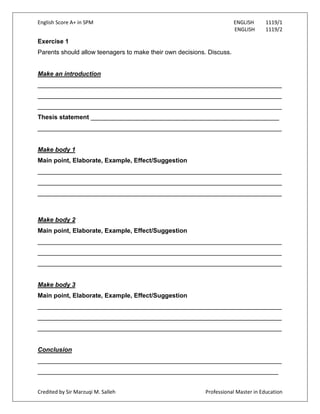 English Score A+ in SPM ENGLISH 1119/1
ENGLISH 1119/2
Credited by Sir Marzuqi M. Salleh Professional Master in Education
Exercise 1
Parents should allow teenagers to make their own decisions. Discuss.
Make an introduction
______________________________________________________________________
______________________________________________________________________
______________________________________________________________________
Thesis statement ______________________________________________________
______________________________________________________________________
Make body 1
Main point, Elaborate, Example, Effect/Suggestion
______________________________________________________________________
______________________________________________________________________
______________________________________________________________________
Make body 2
Main point, Elaborate, Example, Effect/Suggestion
______________________________________________________________________
______________________________________________________________________
______________________________________________________________________
Make body 3
Main point, Elaborate, Example, Effect/Suggestion
______________________________________________________________________
______________________________________________________________________
______________________________________________________________________
Conclusion
______________________________________________________________________
_____________________________________________________________________
 