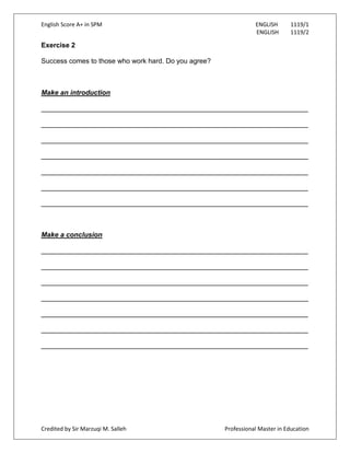 English Score A+ in SPM ENGLISH 1119/1
ENGLISH 1119/2
Credited by Sir Marzuqi M. Salleh Professional Master in Education
Exercise 2
Success comes to those who work hard. Do you agree?
Make an introduction
______________________________________________________________________
______________________________________________________________________
______________________________________________________________________
______________________________________________________________________
______________________________________________________________________
______________________________________________________________________
______________________________________________________________________
Make a conclusion
______________________________________________________________________
______________________________________________________________________
______________________________________________________________________
______________________________________________________________________
______________________________________________________________________
______________________________________________________________________
______________________________________________________________________
 