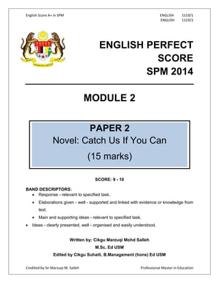 English Score A+ in SPM ENGLISH 1119/1
ENGLISH 1119/2
Credited by Sir Marzuqi M. Salleh Professional Master in Education
ENGLISH PERFECT
SCORE
SPM 2014
MODULE 2
SCORE: 9 - 10
BAND DESCRIPTORS:
Response - relevant to specified task.
Elaborations given - well - supported and linked with evidence or knowledge from
text.
Main and supporting ideas - relevant to specified task.
Ideas - clearly presented, well - organised and easily understood.
Written by: Cikgu Marzuqi Mohd Salleh
M.Sc. Ed USM
Edited by Cikgu Suhaili, B.Management (hons) Ed USM
PAPER 2
Novel: Catch Us If You Can
(15 marks)
 