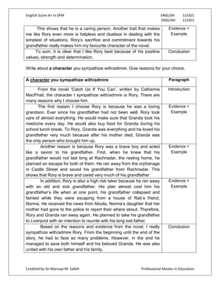 English Score A+ in SPM ENGLISH 1119/1
ENGLISH 1119/2
Credited by Sir Marzuqi M. Salleh Professional Master in Education
This shows that he is a caring person. Another trait that makes
me like Rory even more is helpless and clueless in dealing with the
simplest of situations. Rory‟s sacrifice and commitment towards his
grandfather really makes him my favourite character of the novel.
Evidence +
Example
To sum, it is clear that I like Rory best because of his positive
values, strength and determination.
Conclusion
Write about a character you sympathize with/admire. Give reasons for your choice.
A character you sympathize with/admire Paragraph
From the novel „Catch Us If You Can‟, written by Catherine
MacPhail, the character I sympathize with/admire is Rory. There are
many reasons why I choose him.
Introduction
The first reason I choose Rory is because he was a loving
grandson. Ever since his grandfather had not been well, Rory took
care of almost everything. He would make sure that Granda took his
medicine every day. He would also buy food for Granda during his
school lunch break. To Rory, Granda was everything and he loved his
grandfather very much because after his mother died, Granda was
the only person who brought him up.
Evidence +
Example
Another reason is because Rory was a brave boy and acted
like a savior to his grandfather. First, when he knew that his
grandfather would not last long at Rachnadar, the resting home, he
planned an escape for both of them. He ran away from the orphanage
in Castle Street and saved his grandfather from Rachnadar. This
shows that Rory is brave and cared very much of his grandfather.
Evidence +
Example
In addition, Rory is also a high risk taker because he ran away
with an old and sick grandfather. His plan almost cost him his
grandfather‟s life when at one point, his grandfather collapsed and
fainted while they were escaping from a house of Rab‟s friend,
Norma. He received the news from Nicola, Norma‟s daughter that her
mother had gone to the police to report their where about. Therefore,
Rory and Granda ran away again. He planned to take his grandfather
to Liverpool with an intention to reunite with his long lost father.
Evidence +
Example
Based on the reasons and evidence from the novel, I really
sympathize with/admire Rory. From the beginning until the end of the
story, he had to face so many problems. However, in the end he
managed to save both himself and his beloved Granda. He was also
united with his own father and his family.
Conclusion
 