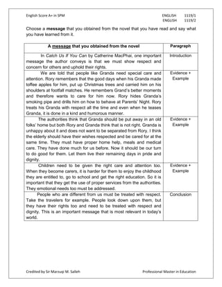English Score A+ in SPM ENGLISH 1119/1
ENGLISH 1119/2
Credited by Sir Marzuqi M. Salleh Professional Master in Education
Choose a message that you obtained from the novel that you have read and say what
you have learned from it.
A message that you obtained from the novel Paragraph
In Catch Us If You Can by Catherine MacPhai, one important
message the author conveys is that we must show respect and
concern for others and uphold their rights.
Introduction
We are told that people like Granda need special care and
attention. Rory remembers that the good days when his Granda made
toffee apples for him, put up Christmas trees and carried him on his
shoulders at footfall matches. He remembers Grand‟s better moments
and therefore wants to care for him now. Rory hides Granda‟s
smoking pipe and drills him on how to behave at Parents‟ Night. Rory
treats his Granda with respect all the time and even when he teases
Granda, it is done in a kind and humorous manner.
Evidence +
Example
The authorities think that Granda should be put away in an old
folks‟ home but both Rory and Granda think that is not right. Granda is
unhappy about it and does not want to be separated from Rory. I think
the elderly should have their wishes respected and be cared for at the
same time. They must have proper home help, meals and medical
care. They have done much for us before. Now it should be our turn
to do good for them. Let them live their remaining days in pride and
dignity.
Evidence +
Example
Children need to be given the right care and attention too.
When they become carers, it is harder for them to enjoy the childhood
they are entitled to, go to school and get the right education. So it is
important that they get the use of proper services from the authorities.
They emotional needs too must be addressed.
Evidence +
Example
People who are different from us must be treated with respect.
Take the travelers for example. People look down upon them, but
they have their rights too and need to be treated with respect and
dignity. This is an important message that is most relevant in today‟s
world.
Conclusion
 