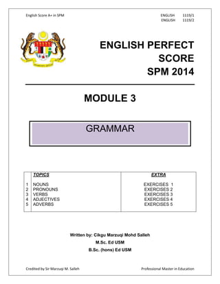 English Score A+ in SPM ENGLISH 1119/1
ENGLISH 1119/2
Credited by Sir Marzuqi M. Salleh Professional Master in Education
ENGLISH PERFECT
SCORE
SPM 2014
MODULE 3
1
2
3
4
5
TOPICS
NOUNS
PRONOUNS
VERBS
ADJECTIVES
ADVERBS
EXTRA
EXERCISES 1
EXERCISES 2
EXERCISES 3
EXERCISES 4
EXERCISES 5
Written by: Cikgu Marzuqi Mohd Salleh
M.Sc. Ed USM
B.Sc. (hons) Ed USM
GRAMMAR
 