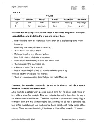English Score A+ in SPM ENGLISH 1119/1
ENGLISH 1119/2
Credited by Sir Marzuqi M. Salleh Professional Master in Education
1.NOUNS
NOUNS
People Animals Things Places Activities Concepts
girl
boy
cat
fish
radio
computer
Malaysia
town
reading
cycling
knowledge
gravity
Proofread the following sentences for errors in countable (singular or plural) and
uncountable nouns. Underline the errors and correct them.
1. Forty childrens from the orphanage were taken on a sightseeing tours round
Putrajaya.
2. How many time have you been to the library?
3. These flower cost about RM 50.
4. My favourite colour are blue and yellow.
5. I can finish reading this books in two week.
6. She is saving some money to buy a new pair of shoe.
7. The furnitures in the room looks old.
8. A kings and queen live in a castle.
9. Insects have three pair of leg, but spiders have four pairs of leg.
10.Shela has three niece and four nephew.
11.There are many interesting place that you can visit in Malaysia.
Proofread the following paragraphs for errors in singular and plural nouns.
Underline the errors and correct them.
A flea markets is a place where peoples can sell thing they no longer need. There are
long table at some flea markets. They may put price tag on the items. Item for sale at
the flea markets can still be used. The owner may have outgrown them or they may just
be tired of them. But they will fit someone else, and they will be new to someone else.
Item at flea market do not cost much money. Some peoples sell hobby project at flea
markets. There are many interesting thing to see and buy at flea markets. (12 errors)
 