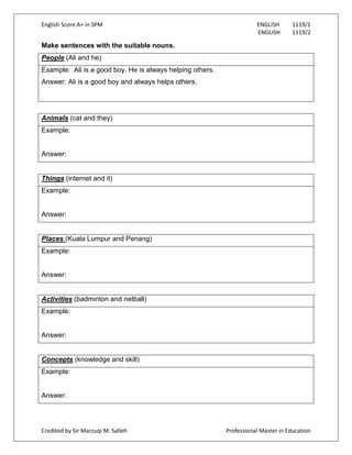 English Score A+ in SPM ENGLISH 1119/1
ENGLISH 1119/2
Credited by Sir Marzuqi M. Salleh Professional Master in Education
Make sentences with the suitable nouns.
People (Ali and he)
Example: Ali is a good boy. He is always helping others.
Answer: Ali is a good boy and always helps others.
Animals (cat and they)
Example:
Answer:
Things (internet and it)
Example:
Answer:
Places (Kuala Lumpur and Penang)
Example:
Answer:
Activities (badminton and netball)
Example:
Answer:
Concepts (knowledge and skill)
Example:
Answer:
 