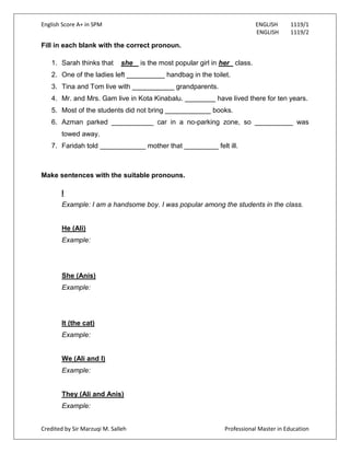 English Score A+ in SPM ENGLISH 1119/1
ENGLISH 1119/2
Credited by Sir Marzuqi M. Salleh Professional Master in Education
Fill in each blank with the correct pronoun.
1. Sarah thinks that she is the most popular girl in her class.
2. One of the ladies left __________ handbag in the toilet.
3. Tina and Tom live with ___________ grandparents.
4. Mr. and Mrs. Gam live in Kota Kinabalu. ________ have lived there for ten years.
5. Most of the students did not bring ____________ books.
6. Azman parked ___________ car in a no-parking zone, so __________ was
towed away.
7. Faridah told ____________ mother that _________ felt ill.
Make sentences with the suitable pronouns.
I
Example: I am a handsome boy. I was popular among the students in the class.
He (Ali)
Example:
She (Anis)
Example:
It (the cat)
Example:
We (Ali and I)
Example:
They (Ali and Anis)
Example:
 