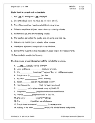 English Score A+ in SPM ENGLISH 1119/1
ENGLISH 1119/2
Credited by Sir Marzuqi M. Salleh Professional Master in Education
Underline the correct verb in brackets.
1. You (are, is) wrong and I (am, are) right.
2. One of the boys (does not have, do not have) a book.
3. Five of the men (has, have) donated blood many times.
4. Either those girls or Ali (has, have) taken my notes by mistake.
5. Mathematics (is, are) an interesting subject.
6. The teacher, as well as the pupils, (are, is) going on a field trip.
7. At the top of that hill (stand, stands) a few houses.
8. There (are, is) not much sugar left in the container.
9. Some of the students in this class (do not, does not) do their assignments.
10.Everybody (is, are) invited to party.
Use the simple present tense form of the verb in the brackets.
1. Do (Do) you have a brother?
2. Lions and tigers ___________ (be) wild animals.
3. We ____________ (celebrate) Teachers‟ Day on 16 May every year.
4. The plural of fly __________ (be) flies.
5. Your hair ____________ (need) washing.
6. Japan ________ (be) an industrialsed country.
7. Hasni‟s parents ________ (visit) her every weekend.
8. I _________ (do) my homework every night at 9.00.
9. They often _________ (play) badminton with their friends.
10.Friends ________ (be) like flowers in your life.
11.She never _________ (watch) TV at nigh.
12.She _________ (have) two pair of glasses.
13.The pictures on the wall __________ (look) expensive.
14.Nobody in the room __________ (know) the answer to this tricky riddle.
 