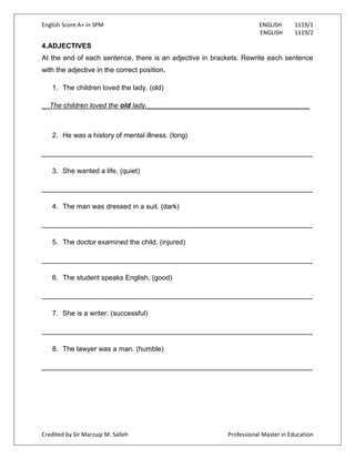 English Score A+ in SPM ENGLISH 1119/1
ENGLISH 1119/2
Credited by Sir Marzuqi M. Salleh Professional Master in Education
4.ADJECTIVES
At the end of each sentence, there is an adjective in brackets. Rewrite each sentence
with the adjective in the correct position.
1. The children loved the lady. (old)
__The children loved the old lady.__________________________________________
2. He was a history of mental illness. (long)
______________________________________________________________________
3. She wanted a life. (quiet)
______________________________________________________________________
4. The man was dressed in a suit. (dark)
______________________________________________________________________
5. The doctor examined the child. (injured)
______________________________________________________________________
6. The student speaks English. (good)
______________________________________________________________________
7. She is a writer. (successful)
______________________________________________________________________
8. The lawyer was a man. (humble)
______________________________________________________________________
 