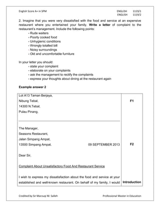 English Score A+ in SPM ENGLISH 1119/1
ENGLISH 1119/2
Credited by Sir Marzuqi M. Salleh Professional Master in Education
2. Imagine that you were very dissatisfied with the food and service at an expensive
restaurant where you entertained your family. Write a letter of complaint to the
restaurant‟s management. Include the following points:
- Rude waiters
- Poorly cooked food
- Unhygienic conditions
- Wrongly totalled bill
- Noisy surroundings
- Old and uncomfortable furniture
In your letter you should:
- state your complaint
- elaborate on your complaints
- ask the management to rectify the complaints
- express your thoughts about dining at the restaurant again
Example answer 2
Lot A13 Taman Berjaya,
Nibung Tebal,
14300 N.Tebal,
Pulau Pinang.
The Manager,
Seasons Restaurant,
Jalan Simpang Ampat,
13500 Simpang Ampat. 09 SEPTEMBER 2013
Dear Sir,
Complaint About Unsatisfactory Food And Restaurant Service
I wish to express my dissatisfaction about the food and service at your
established and well-known restaurant. On behalf of my family, I would
F1
F2
Introduction
 
