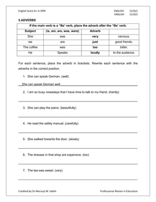 English Score A+ in SPM ENGLISH 1119/1
ENGLISH 1119/2
Credited by Sir Marzuqi M. Salleh Professional Master in Education
5.ADVERBS
If the main verb is a “Be’ verb, place the adverb after the “Be’ verb.
Subject (is, am, are, was, were) Adverb
She was very nervous.
we are just good friends.
The coffee was too bitter.
He Speaks loudly to the audience.
For each sentence, place the adverb in brackets. Rewrite each sentence with the
adverbs in the correct position.
1. She can speak German. (well)
__She can speak German well._____________________________________________
2. I am so busy nowadays that I have time to talk to my friend. (hardly)
______________________________________________________________________
3. She can play the piano. (beautifully)
______________________________________________________________________
4. He read the safely manual. (carefully)
______________________________________________________________________
5. She walked towards the door. (slowly)
______________________________________________________________________
6. The dresses in that shop are expensive. (too)
______________________________________________________________________
7. The tea was sweet. (very)
______________________________________________________________________
 