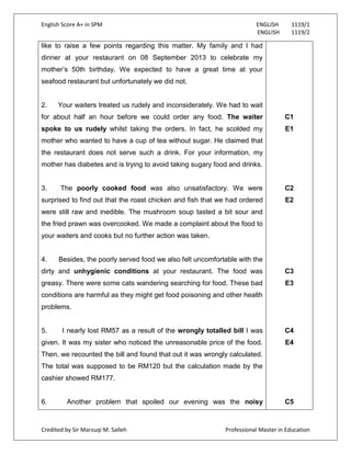 English Score A+ in SPM ENGLISH 1119/1
ENGLISH 1119/2
Credited by Sir Marzuqi M. Salleh Professional Master in Education
like to raise a few points regarding this matter. My family and I had
dinner at your restaurant on 08 September 2013 to celebrate my
mother‟s 50th birthday. We expected to have a great time at your
seafood restaurant but unfortunately we did not.
2. Your waiters treated us rudely and inconsiderately. We had to wait
for about half an hour before we could order any food. The waiter
spoke to us rudely whilst taking the orders. In fact, he scolded my
mother who wanted to have a cup of tea without sugar. He claimed that
the restaurant does not serve such a drink. For your information, my
mother has diabetes and is trying to avoid taking sugary food and drinks.
3. The poorly cooked food was also unsatisfactory. We were
surprised to find out that the roast chicken and fish that we had ordered
were still raw and inedible. The mushroom soup tasted a bit sour and
the fried prawn was overcooked. We made a complaint about the food to
your waiters and cooks but no further action was taken.
4. Besides, the poorly served food we also felt uncomfortable with the
dirty and unhygienic conditions at your restaurant. The food was
greasy. There were some cats wandering searching for food. These bad
conditions are harmful as they might get food poisoning and other health
problems.
5. I nearly lost RM57 as a result of the wrongly totalled bill I was
given. It was my sister who noticed the unreasonable price of the food.
Then, we recounted the bill and found that out it was wrongly calculated.
The total was supposed to be RM120 but the calculation made by the
cashier showed RM177.
6. Another problem that spoiled our evening was the noisy
C1
E1
C2
E2
C3
E3
C4
E4
C5
 