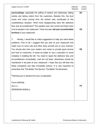 English Score A+ in SPM ENGLISH 1119/1
ENGLISH 1119/2
Credited by Sir Marzuqi M. Salleh Professional Master in Education
surroundings, especially the yelling of waiters and waitresses calling
names and taking orders from the customers. Besides this, the loud
music and noise coming from the kitchen also contributed to this
unsatisfactory situation. What more disappointing were the defective
fans and air-conditioners? The weather was very humid and there were
a lot of people in the restaurant. There are also old and uncomfortable
furniture in your restaurant.
7. Hereby, I would like to make suggestions to help you solve these
problems. First of all, I suggest that you look at your restaurant and
make sure no more cats and other stray animals are on your premise.
You should also train your waiters and cooks to provide good service
and food to customers. It would be better to use a calculator to avoid
mistakes in totalling the bill. You need to repair the defective fans and
air-conditioners immediately. Last but not least, cleanliness should be
maintained in all parts of your restaurant. I hope that you will look into
these complaints and take immediate actions. It is very important to
remember that „The Better The Service, The Better The Business‟.
Thanking you in advance for your co-operation.
Yours faithfully,
Rodziana
(RODZIANA RAZALI)
E5
C6
E6
F3
 