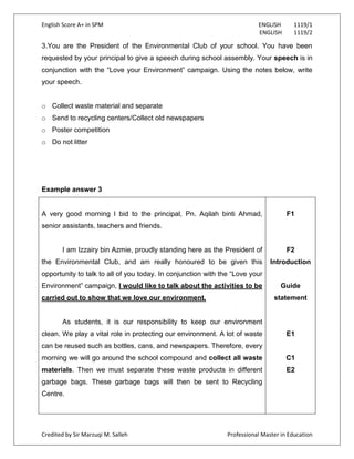 English Score A+ in SPM ENGLISH 1119/1
ENGLISH 1119/2
Credited by Sir Marzuqi M. Salleh Professional Master in Education
3.You are the President of the Environmental Club of your school. You have been
requested by your principal to give a speech during school assembly. Your speech is in
conjunction with the “Love your Environment” campaign. Using the notes below, write
your speech.
o Collect waste material and separate
o Send to recycling centers/Collect old newspapers
o Poster competition
o Do not litter
Example answer 3
A very good morning I bid to the principal, Pn. Aqilah binti Ahmad,
senior assistants, teachers and friends.
I am Izzairy bin Azmie, proudly standing here as the President of
the Environmental Club, and am really honoured to be given this
opportunity to talk to all of you today. In conjunction with the “Love your
Environment” campaign, I would like to talk about the activities to be
carried out to show that we love our environment.
As students, it is our responsibility to keep our environment
clean. We play a vital role in protecting our environment. A lot of waste
can be reused such as bottles, cans, and newspapers. Therefore, every
morning we will go around the school compound and collect all waste
materials. Then we must separate these waste products in different
garbage bags. These garbage bags will then be sent to Recycling
Centre.
F1
F2
Introduction
Guide
statement
E1
C1
E2
 