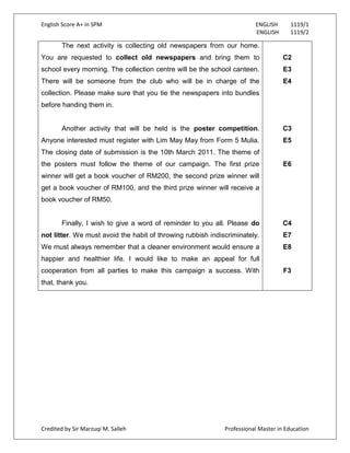 English Score A+ in SPM ENGLISH 1119/1
ENGLISH 1119/2
Credited by Sir Marzuqi M. Salleh Professional Master in Education
The next activity is collecting old newspapers from our home.
You are requested to collect old newspapers and bring them to
school every morning. The collection centre will be the school canteen.
There will be someone from the club who will be in charge of the
collection. Please make sure that you tie the newspapers into bundles
before handing them in.
Another activity that will be held is the poster competition.
Anyone interested must register with Lim May May from Form 5 Mulia.
The closing date of submission is the 10th March 2011. The theme of
the posters must follow the theme of our campaign. The first prize
winner will get a book voucher of RM200, the second prize winner will
get a book voucher of RM100, and the third prize winner will receive a
book voucher of RM50.
Finally, I wish to give a word of reminder to you all. Please do
not litter. We must avoid the habit of throwing rubbish indiscriminately.
We must always remember that a cleaner environment would ensure a
happier and healthier life. I would like to make an appeal for full
cooperation from all parties to make this campaign a success. With
that, thank you.
C2
E3
E4
C3
E5
E6
C4
E7
E8
F3
 