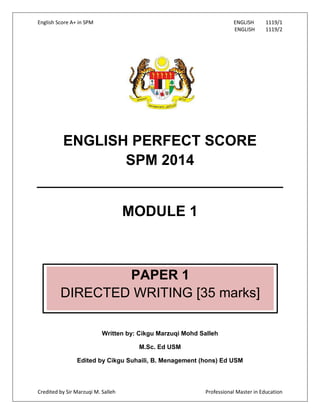 English Score A+ in SPM ENGLISH 1119/1
ENGLISH 1119/2
Credited by Sir Marzuqi M. Salleh Professional Master in Education
ENGLISH PERFECT SCORE
SPM 2014
MODULE 1
Written by: Cikgu Marzuqi Mohd Salleh
M.Sc. Ed USM
Edited by Cikgu Suhaili, B. Menagement (hons) Ed USM
PAPER 1
DIRECTED WRITING [35 marks]
 