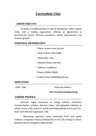Curriculum Vitae
CAREER OBJECTIVE
To obtain a suitable position in Sales & Marketing or other related
fields, with a leading organization, offering an opportunity to
demonstrate proven technical excellence, career advancement and
financial growth.
PERSONAL INFORMATION
* Name: anmar name hussein
* Date of Birth: 20/1/1986
* Nationality: Iraqi
* Material Status: Married
* Address: Iraq/Basra
* Phone: 07804179690
* E-Mail: anmar.des86@gmail.com
EDUCATION
2004 – 2007 University of Basra
B.Sc. in electrical Engineering
CAREER PROFILE:
Dynamic, highly responsive to change creative, innovative,
trouble-shooter, initiative, decision maker, self-motivated, attention to
details, works under pressure, works well independently and as part of a
team with effective negotiation skills
Advertising agencies, many marketing firms and public
relations companies employ professionals in this role. Acting as liaison
between clients and agency departments.
 
