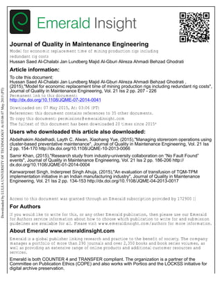 Journal of Quality in Maintenance Engineering
Model for economic replacement time of mining production rigs including
redundant rig costs
Hussan Saed Al-Chalabi Jan Lundberg Majid Al-Gburi Alireza Ahmadi Behzad Ghodrati
Article information:
To cite this document:
Hussan Saed Al-Chalabi Jan Lundberg Majid Al-Gburi Alireza Ahmadi Behzad Ghodrati ,
(2015),"Model for economic replacement time of mining production rigs including redundant rig costs",
Journal of Quality in Maintenance Engineering, Vol. 21 Iss 2 pp. 207 - 226
Permanent link to this document:
http://dx.doi.org/10.1108/JQME-07-2014-0041
Downloaded on: 07 May 2015, At: 03:06 (PT)
References: this document contains references to 35 other documents.
To copy this document: permissions@emeraldinsight.com
The fulltext of this document has been downloaded 20 times since 2015*
Users who downloaded this article also downloaded:
Abdelhakim Abdelhadi, Layth C. Alwan, Xiaohang Yue, (2015),"Managing storeroom operations using
cluster-based preventative maintenance", Journal of Quality in Maintenance Engineering, Vol. 21 Iss
2 pp. 154-170 http://dx.doi.org/10.1108/JQME-10-2013-0066
Samir Khan, (2015),"Research study from industry-university collaboration on “No Fault Found”
events", Journal of Quality in Maintenance Engineering, Vol. 21 Iss 2 pp. 186-206 http://
dx.doi.org/10.1108/JQME-01-2014-0004
Kanwarpreet Singh, Inderpreet Singh Ahuja, (2015),"An evaluation of transfusion of TQM-TPM
implementation initiative in an Indian manufacturing industry", Journal of Quality in Maintenance
Engineering, Vol. 21 Iss 2 pp. 134-153 http://dx.doi.org/10.1108/JQME-04-2013-0017
Access to this document was granted through an Emerald subscription provided by 172900 []
For Authors
If you would like to write for this, or any other Emerald publication, then please use our Emerald
for Authors service information about how to choose which publication to write for and submission
guidelines are available for all. Please visit www.emeraldinsight.com/authors for more information.
About Emerald www.emeraldinsight.com
Emerald is a global publisher linking research and practice to the benefit of society. The company
manages a portfolio of more than 290 journals and over 2,350 books and book series volumes, as
well as providing an extensive range of online products and additional customer resources and
services.
Emerald is both COUNTER 4 and TRANSFER compliant. The organization is a partner of the
Committee on Publication Ethics (COPE) and also works with Portico and the LOCKSS initiative for
digital archive preservation.
DownloadedbyLULEAUNIVERSITYOFTECHNOLOGYAt03:0607May2015(PT)
 
