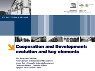 Cooperation and Development:
evolution and key elements
Prof. Emanuela Colombo,
Rector’s Delegate for Cooperation and Development
Unesco Chair in Eneegy for Sustainable Development
Department of Energy - Politecnico di Milano
Ingegneria Senza Frontiere – Milano
 