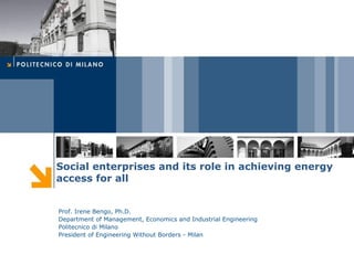 Social enterprises and its role in achieving energy
access for all


Prof. Irene Bengo, Ph.D.
Department of Management, Economics and Industrial Engineering
Politecnico di Milano
President of Engineering Without Borders - Milan
 