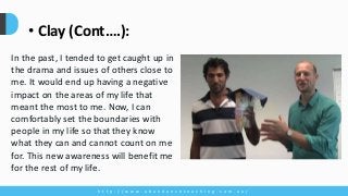 h t t p : / / w w w . a b u n d a n c e c o a c h i n g . c o m . a u /
• Clay (Cont….):
In the past, I tended to get caught up in
the drama and issues of others close to
me. It would end up having a negative
impact on the areas of my life that
meant the most to me. Now, I can
comfortably set the boundaries with
people in my life so that they know
what they can and cannot count on me
for. This new awareness will benefit me
for the rest of my life.
 