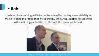 h t t p : / / w w w . a b u n d a n c e c o a c h i n g . c o m . a u /
• Rob:
I believe that coaching will take on the role of increasing accountability in
my life. Refine the focus of how I spend my time. Also, continued coaching
will result in great fulfillment through the accomplishment.
 