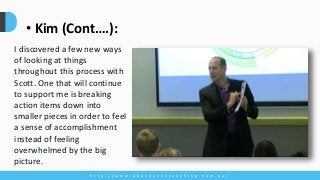 h t t p : / / w w w . a b u n d a n c e c o a c h i n g . c o m . a u /
• Kim (Cont….):
I discovered a few new ways
of looking at things
throughout this process with
Scott. One that will continue
to support me is breaking
action items down into
smaller pieces in order to feel
a sense of accomplishment
instead of feeling
overwhelmed by the big
picture.
 