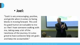 h t t p : / / w w w . a b u n d a n c e c o a c h i n g . c o m . a u /
“Scott is very encouraging, positive,
and gentle when it comes to facing
blocks in moving forward. This and
his good humor are valuable to me
as I feel I have someone walking with
me, taking away a lot of the
loneliness of the journey. It is also
great to have someone help set goals
and keep me accountable.”
• Joel:
 