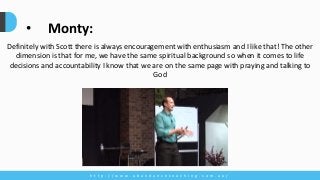 h t t p : / / w w w . a b u n d a n c e c o a c h i n g . c o m . a u /
Definitely with Scott there is always encouragement with enthusiasm and I like that! The other
dimension is that for me, we have the same spiritual background so when it comes to life
decisions and accountability I know that we are on the same page with praying and talking to
God
• Monty:
 