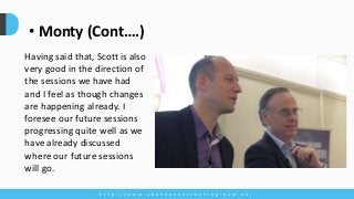 h t t p : / / w w w . a b u n d a n c e c o a c h i n g . c o m . a u /
• Monty (Cont….)
Having said that, Scott is also
very good in the direction of
the sessions we have had
and I feel as though changes
are happening already. I
foresee our future sessions
progressing quite well as we
have already discussed
where our future sessions
will go.
 