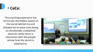 h t t p : / / w w w . a b u n d a n c e c o a c h i n g . c o m . a u /
• CeCe:
This coaching experience has
let me put the hidden aspect of
the secret behind me and
allowed me to move onto being
an emotionally unattached
observer when there is
interaction with the people
whose lives the secret is
attached to.
 