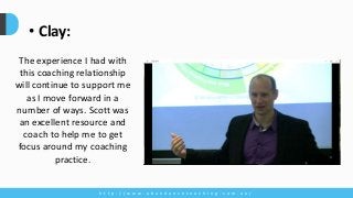 h t t p : / / w w w . a b u n d a n c e c o a c h i n g . c o m . a u /
• Clay:
The experience I had with
this coaching relationship
will continue to support me
as I move forward in a
number of ways. Scott was
an excellent resource and
coach to help me to get
focus around my coaching
practice.
 