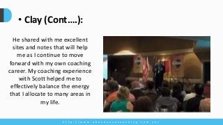 h t t p : / / w w w . a b u n d a n c e c o a c h i n g . c o m . a u /
• Clay (Cont….):
He shared with me excellent
sites and notes that will help
me as I continue to move
forward with my own coaching
career. My coaching experience
with Scott helped me to
effectively balance the energy
that I allocate to many areas in
my life.
 