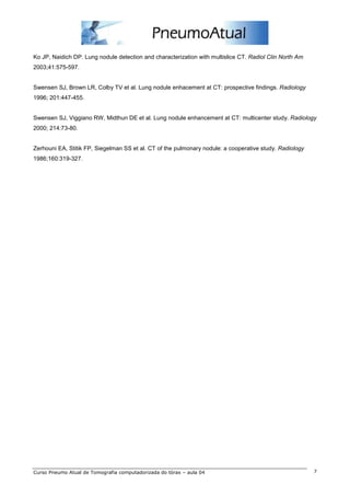Ko JP, Naidich DP. Lung nodule detection and characterization with multislice CT. Radiol Clin North Am 
2003;41:575-597. 
Swensen SJ, Brown LR, Colby TV et al. Lung nodule enhacement at CT: prospective findings. Radiology 
1996; 201:447-455. 
Swensen SJ, Viggiano RW, Midthun DE et al. Lung nodule enhancement at CT: multicenter study. Radiology 
2000; 214:73-80. 
Zerhouni EA, Stitik FP, Siegelman SS et al. CT of the pulmonary nodule: a cooperative study. Radiology 
1986;160:319-327. 
Curso Pneumo Atual de Tomografia computadorizada do tórax – aula 04 7 
