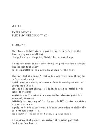 260 4-1
EXPERIMENT 4
ELECTRIC FIELD PLOTTING
I. THEORY
The electric field vector at a point in space is defined as the
force acting on a small test
charge located at the point, divided by the test charge.
An electric field line is a line having the property that a straight
line tangent to it at any
point is parallel to the electric field vector at the point.
The potential at a point P relative to a reference point R may be
defined as the work
which must be done by an external force in moving a small test
charge from R to P,
divided by the test charge. By definition, the potential at R is
zero. In systems
containing only electrostatic charges, the reference point R is
commonly taken as
infinitely far from any of the charges. In DC circuits containing
a battery or power
supply, as in this experiment, it is more convenient to define the
point of zero potential as
the negative terminal of the battery or power supply.
An equipotential surface is a surface of constant potential.
Such a surface has the
 