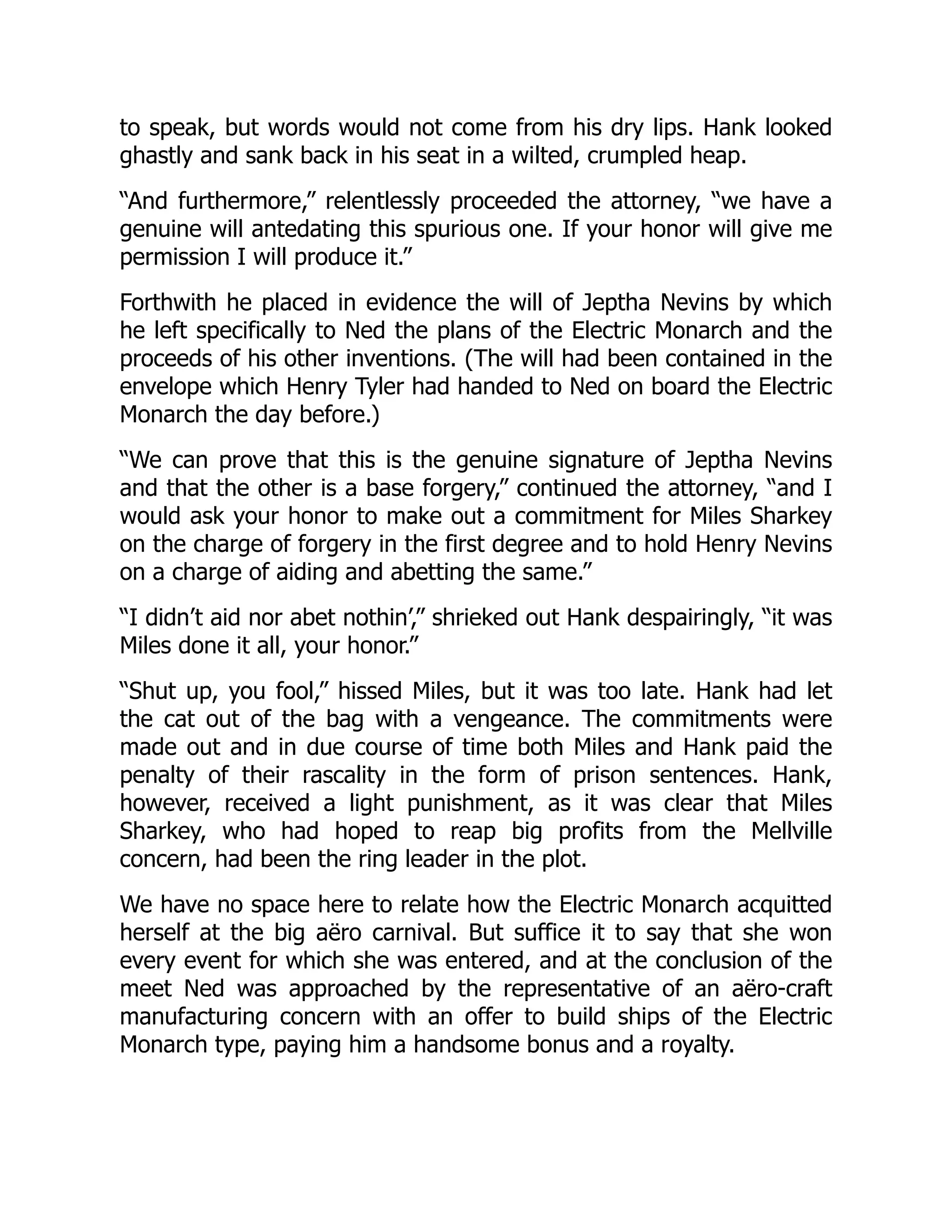 to speak, but words would not come from his dry lips. Hank looked
ghastly and sank back in his seat in a wilted, crumpled heap.
“And furthermore,” relentlessly proceeded the attorney, “we have a
genuine will antedating this spurious one. If your honor will give me
permission I will produce it.”
Forthwith he placed in evidence the will of Jeptha Nevins by which
he left specifically to Ned the plans of the Electric Monarch and the
proceeds of his other inventions. (The will had been contained in the
envelope which Henry Tyler had handed to Ned on board the Electric
Monarch the day before.)
“We can prove that this is the genuine signature of Jeptha Nevins
and that the other is a base forgery,” continued the attorney, “and I
would ask your honor to make out a commitment for Miles Sharkey
on the charge of forgery in the first degree and to hold Henry Nevins
on a charge of aiding and abetting the same.”
“I didn’t aid nor abet nothin’,” shrieked out Hank despairingly, “it was
Miles done it all, your honor.”
“Shut up, you fool,” hissed Miles, but it was too late. Hank had let
the cat out of the bag with a vengeance. The commitments were
made out and in due course of time both Miles and Hank paid the
penalty of their rascality in the form of prison sentences. Hank,
however, received a light punishment, as it was clear that Miles
Sharkey, who had hoped to reap big profits from the Mellville
concern, had been the ring leader in the plot.
We have no space here to relate how the Electric Monarch acquitted
herself at the big aëro carnival. But suffice it to say that she won
every event for which she was entered, and at the conclusion of the
meet Ned was approached by the representative of an aëro-craft
manufacturing concern with an offer to build ships of the Electric
Monarch type, paying him a handsome bonus and a royalty.
 