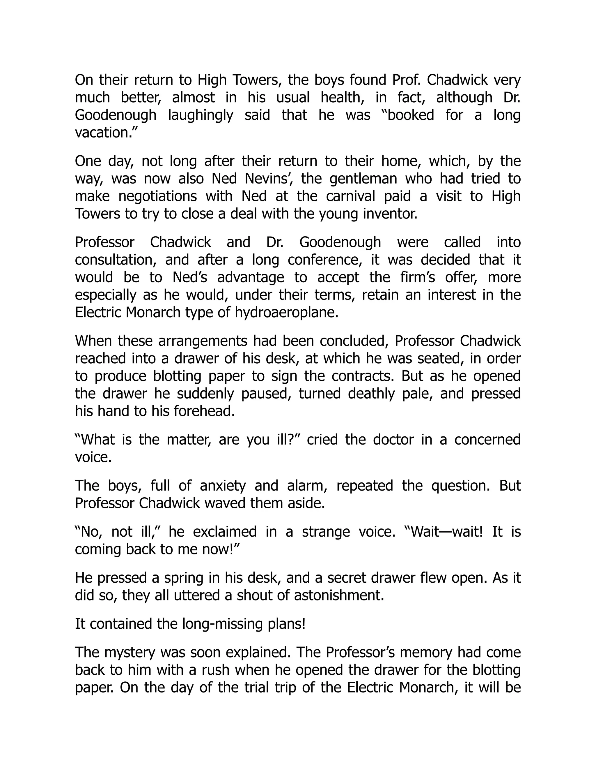 On their return to High Towers, the boys found Prof. Chadwick very
much better, almost in his usual health, in fact, although Dr.
Goodenough laughingly said that he was “booked for a long
vacation.”
One day, not long after their return to their home, which, by the
way, was now also Ned Nevins’, the gentleman who had tried to
make negotiations with Ned at the carnival paid a visit to High
Towers to try to close a deal with the young inventor.
Professor Chadwick and Dr. Goodenough were called into
consultation, and after a long conference, it was decided that it
would be to Ned’s advantage to accept the firm’s offer, more
especially as he would, under their terms, retain an interest in the
Electric Monarch type of hydroaeroplane.
When these arrangements had been concluded, Professor Chadwick
reached into a drawer of his desk, at which he was seated, in order
to produce blotting paper to sign the contracts. But as he opened
the drawer he suddenly paused, turned deathly pale, and pressed
his hand to his forehead.
“What is the matter, are you ill?” cried the doctor in a concerned
voice.
The boys, full of anxiety and alarm, repeated the question. But
Professor Chadwick waved them aside.
“No, not ill,” he exclaimed in a strange voice. “Wait—wait! It is
coming back to me now!”
He pressed a spring in his desk, and a secret drawer flew open. As it
did so, they all uttered a shout of astonishment.
It contained the long-missing plans!
The mystery was soon explained. The Professor’s memory had come
back to him with a rush when he opened the drawer for the blotting
paper. On the day of the trial trip of the Electric Monarch, it will be
 