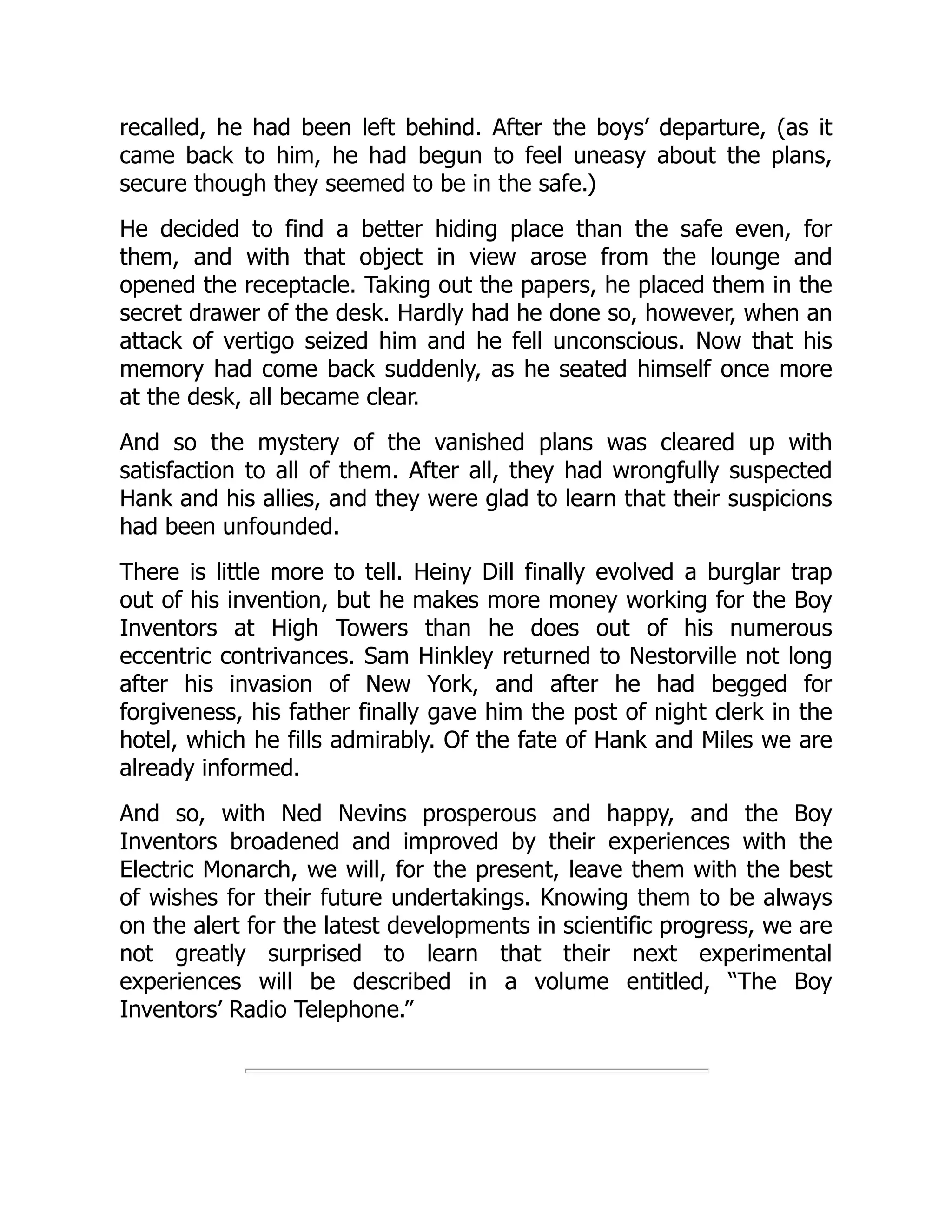 recalled, he had been left behind. After the boys’ departure, (as it
came back to him, he had begun to feel uneasy about the plans,
secure though they seemed to be in the safe.)
He decided to find a better hiding place than the safe even, for
them, and with that object in view arose from the lounge and
opened the receptacle. Taking out the papers, he placed them in the
secret drawer of the desk. Hardly had he done so, however, when an
attack of vertigo seized him and he fell unconscious. Now that his
memory had come back suddenly, as he seated himself once more
at the desk, all became clear.
And so the mystery of the vanished plans was cleared up with
satisfaction to all of them. After all, they had wrongfully suspected
Hank and his allies, and they were glad to learn that their suspicions
had been unfounded.
There is little more to tell. Heiny Dill finally evolved a burglar trap
out of his invention, but he makes more money working for the Boy
Inventors at High Towers than he does out of his numerous
eccentric contrivances. Sam Hinkley returned to Nestorville not long
after his invasion of New York, and after he had begged for
forgiveness, his father finally gave him the post of night clerk in the
hotel, which he fills admirably. Of the fate of Hank and Miles we are
already informed.
And so, with Ned Nevins prosperous and happy, and the Boy
Inventors broadened and improved by their experiences with the
Electric Monarch, we will, for the present, leave them with the best
of wishes for their future undertakings. Knowing them to be always
on the alert for the latest developments in scientific progress, we are
not greatly surprised to learn that their next experimental
experiences will be described in a volume entitled, “The Boy
Inventors’ Radio Telephone.”
 