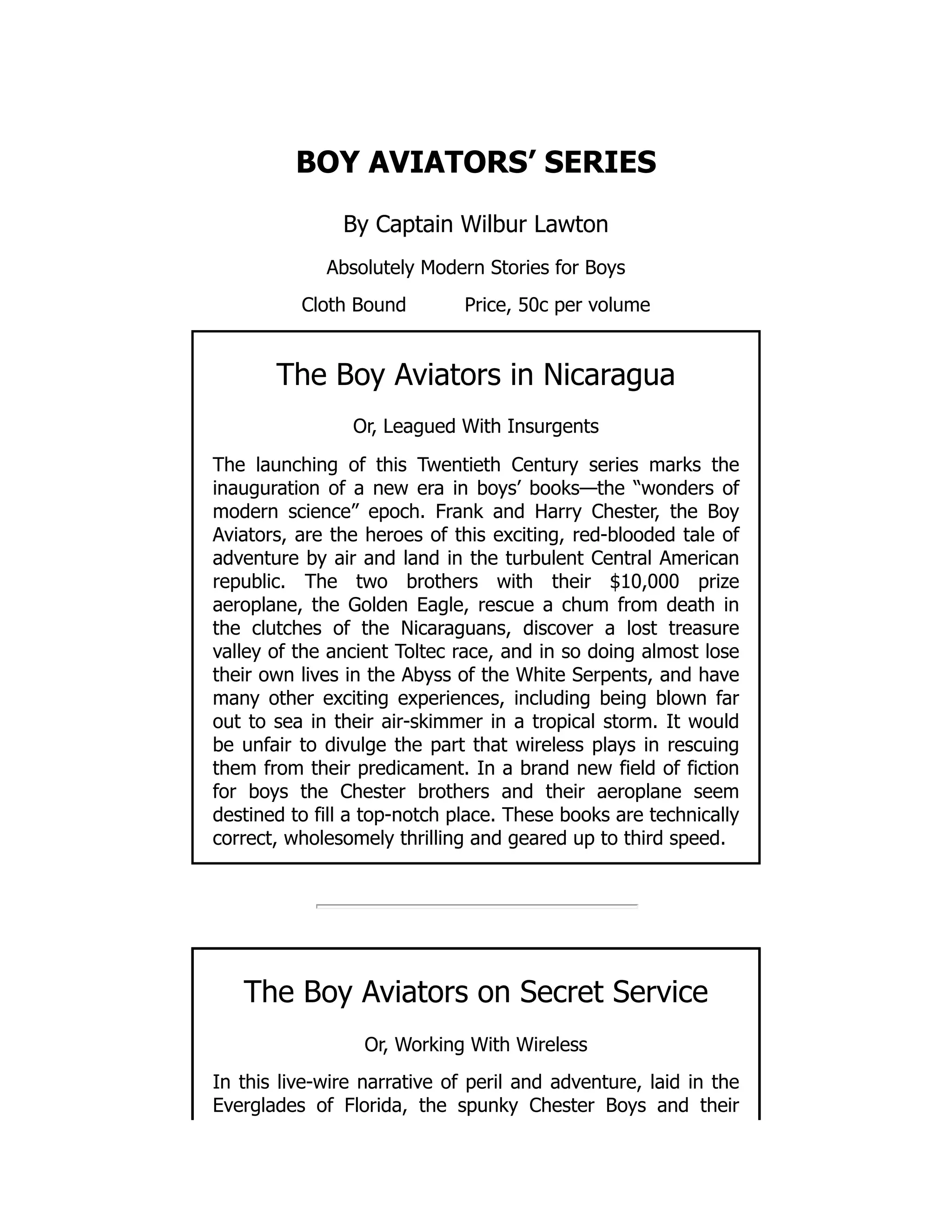 BOY AVIATORS’ SERIES
By Captain Wilbur Lawton
Absolutely Modern Stories for Boys
Cloth Bound Price, 50c per volume
The Boy Aviators in Nicaragua
Or, Leagued With Insurgents
The launching of this Twentieth Century series marks the
inauguration of a new era in boys’ books—the “wonders of
modern science” epoch. Frank and Harry Chester, the Boy
Aviators, are the heroes of this exciting, red-blooded tale of
adventure by air and land in the turbulent Central American
republic. The two brothers with their $10,000 prize
aeroplane, the Golden Eagle, rescue a chum from death in
the clutches of the Nicaraguans, discover a lost treasure
valley of the ancient Toltec race, and in so doing almost lose
their own lives in the Abyss of the White Serpents, and have
many other exciting experiences, including being blown far
out to sea in their air-skimmer in a tropical storm. It would
be unfair to divulge the part that wireless plays in rescuing
them from their predicament. In a brand new field of fiction
for boys the Chester brothers and their aeroplane seem
destined to fill a top-notch place. These books are technically
correct, wholesomely thrilling and geared up to third speed.
The Boy Aviators on Secret Service
Or, Working With Wireless
In this live-wire narrative of peril and adventure, laid in the
Everglades of Florida, the spunky Chester Boys and their
 