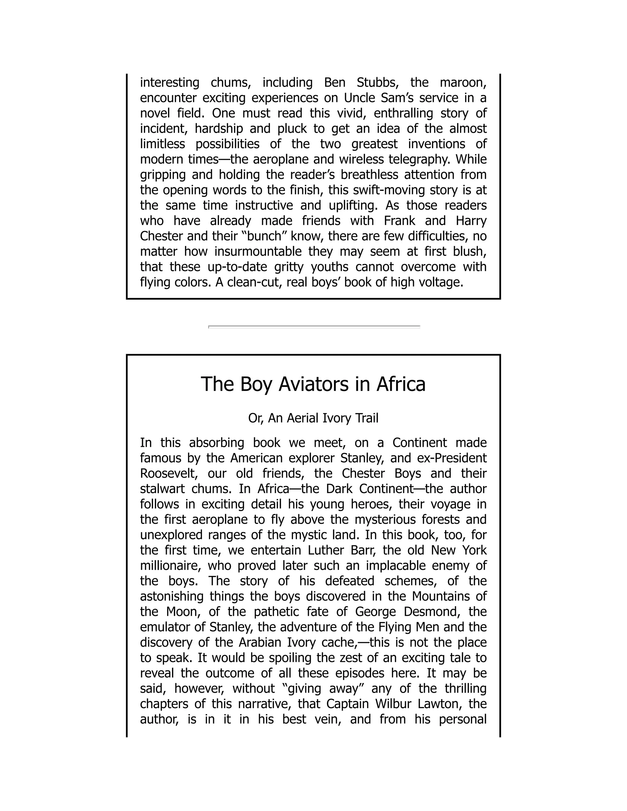 interesting chums, including Ben Stubbs, the maroon,
encounter exciting experiences on Uncle Sam’s service in a
novel field. One must read this vivid, enthralling story of
incident, hardship and pluck to get an idea of the almost
limitless possibilities of the two greatest inventions of
modern times—the aeroplane and wireless telegraphy. While
gripping and holding the reader’s breathless attention from
the opening words to the finish, this swift-moving story is at
the same time instructive and uplifting. As those readers
who have already made friends with Frank and Harry
Chester and their “bunch” know, there are few difficulties, no
matter how insurmountable they may seem at first blush,
that these up-to-date gritty youths cannot overcome with
flying colors. A clean-cut, real boys’ book of high voltage.
The Boy Aviators in Africa
Or, An Aerial Ivory Trail
In this absorbing book we meet, on a Continent made
famous by the American explorer Stanley, and ex-President
Roosevelt, our old friends, the Chester Boys and their
stalwart chums. In Africa—the Dark Continent—the author
follows in exciting detail his young heroes, their voyage in
the first aeroplane to fly above the mysterious forests and
unexplored ranges of the mystic land. In this book, too, for
the first time, we entertain Luther Barr, the old New York
millionaire, who proved later such an implacable enemy of
the boys. The story of his defeated schemes, of the
astonishing things the boys discovered in the Mountains of
the Moon, of the pathetic fate of George Desmond, the
emulator of Stanley, the adventure of the Flying Men and the
discovery of the Arabian Ivory cache,—this is not the place
to speak. It would be spoiling the zest of an exciting tale to
reveal the outcome of all these episodes here. It may be
said, however, without “giving away” any of the thrilling
chapters of this narrative, that Captain Wilbur Lawton, the
author, is in it in his best vein, and from his personal
 
