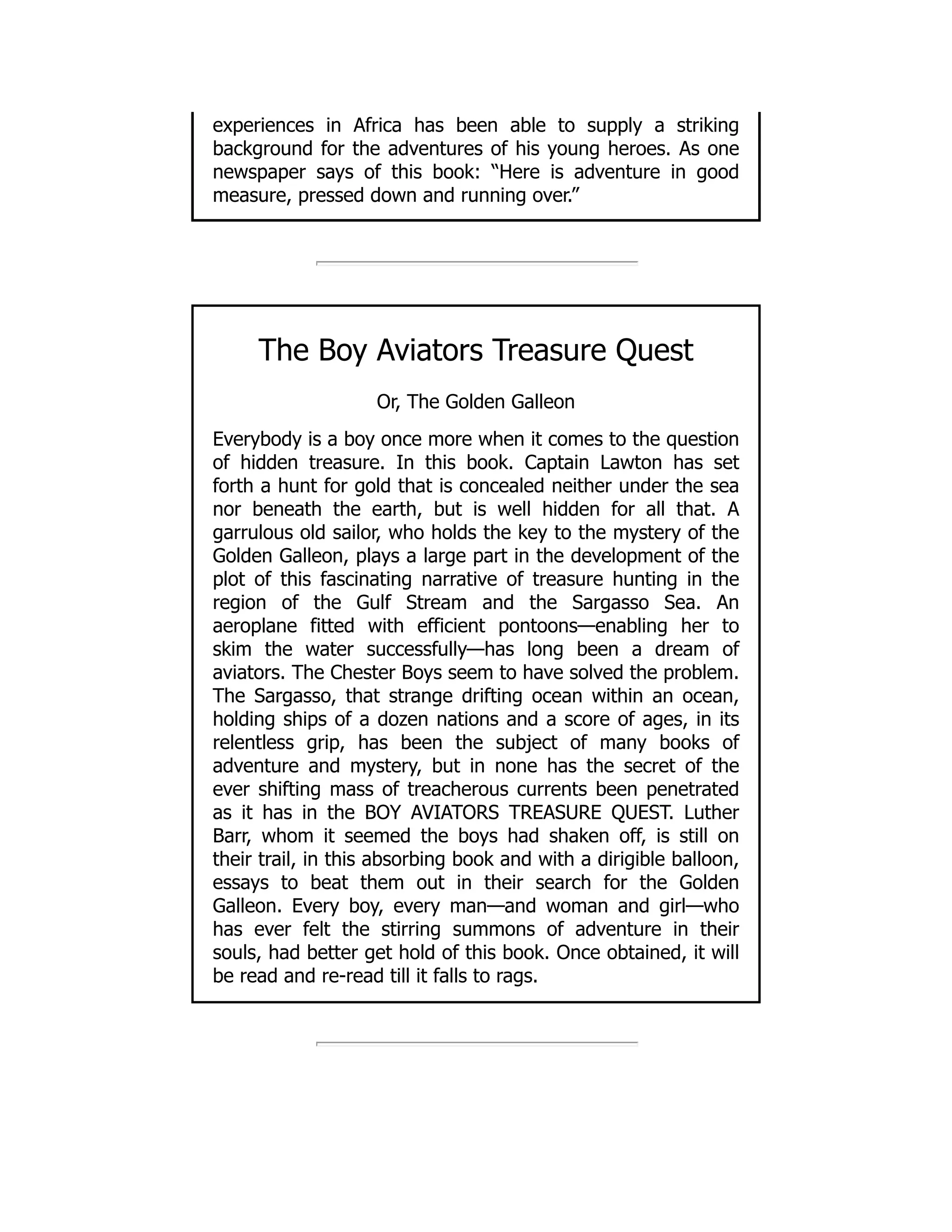 experiences in Africa has been able to supply a striking
background for the adventures of his young heroes. As one
newspaper says of this book: “Here is adventure in good
measure, pressed down and running over.”
The Boy Aviators Treasure Quest
Or, The Golden Galleon
Everybody is a boy once more when it comes to the question
of hidden treasure. In this book. Captain Lawton has set
forth a hunt for gold that is concealed neither under the sea
nor beneath the earth, but is well hidden for all that. A
garrulous old sailor, who holds the key to the mystery of the
Golden Galleon, plays a large part in the development of the
plot of this fascinating narrative of treasure hunting in the
region of the Gulf Stream and the Sargasso Sea. An
aeroplane fitted with efficient pontoons—enabling her to
skim the water successfully—has long been a dream of
aviators. The Chester Boys seem to have solved the problem.
The Sargasso, that strange drifting ocean within an ocean,
holding ships of a dozen nations and a score of ages, in its
relentless grip, has been the subject of many books of
adventure and mystery, but in none has the secret of the
ever shifting mass of treacherous currents been penetrated
as it has in the BOY AVIATORS TREASURE QUEST. Luther
Barr, whom it seemed the boys had shaken off, is still on
their trail, in this absorbing book and with a dirigible balloon,
essays to beat them out in their search for the Golden
Galleon. Every boy, every man—and woman and girl—who
has ever felt the stirring summons of adventure in their
souls, had better get hold of this book. Once obtained, it will
be read and re-read till it falls to rags.
 