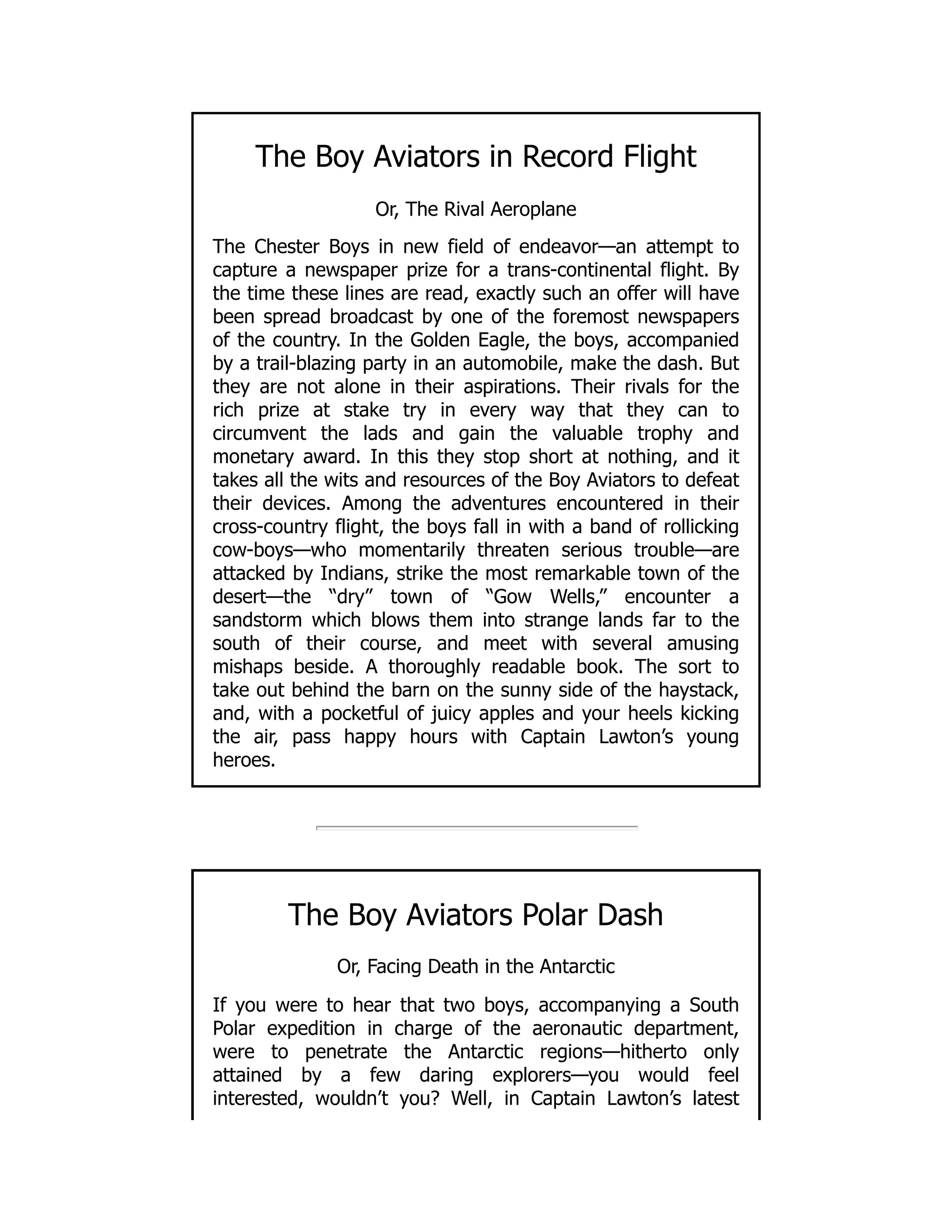 The Boy Aviators in Record Flight
Or, The Rival Aeroplane
The Chester Boys in new field of endeavor—an attempt to
capture a newspaper prize for a trans-continental flight. By
the time these lines are read, exactly such an offer will have
been spread broadcast by one of the foremost newspapers
of the country. In the Golden Eagle, the boys, accompanied
by a trail-blazing party in an automobile, make the dash. But
they are not alone in their aspirations. Their rivals for the
rich prize at stake try in every way that they can to
circumvent the lads and gain the valuable trophy and
monetary award. In this they stop short at nothing, and it
takes all the wits and resources of the Boy Aviators to defeat
their devices. Among the adventures encountered in their
cross-country flight, the boys fall in with a band of rollicking
cow-boys—who momentarily threaten serious trouble—are
attacked by Indians, strike the most remarkable town of the
desert—the “dry” town of “Gow Wells,” encounter a
sandstorm which blows them into strange lands far to the
south of their course, and meet with several amusing
mishaps beside. A thoroughly readable book. The sort to
take out behind the barn on the sunny side of the haystack,
and, with a pocketful of juicy apples and your heels kicking
the air, pass happy hours with Captain Lawton’s young
heroes.
The Boy Aviators Polar Dash
Or, Facing Death in the Antarctic
If you were to hear that two boys, accompanying a South
Polar expedition in charge of the aeronautic department,
were to penetrate the Antarctic regions—hitherto only
attained by a few daring explorers—you would feel
interested, wouldn’t you? Well, in Captain Lawton’s latest
 