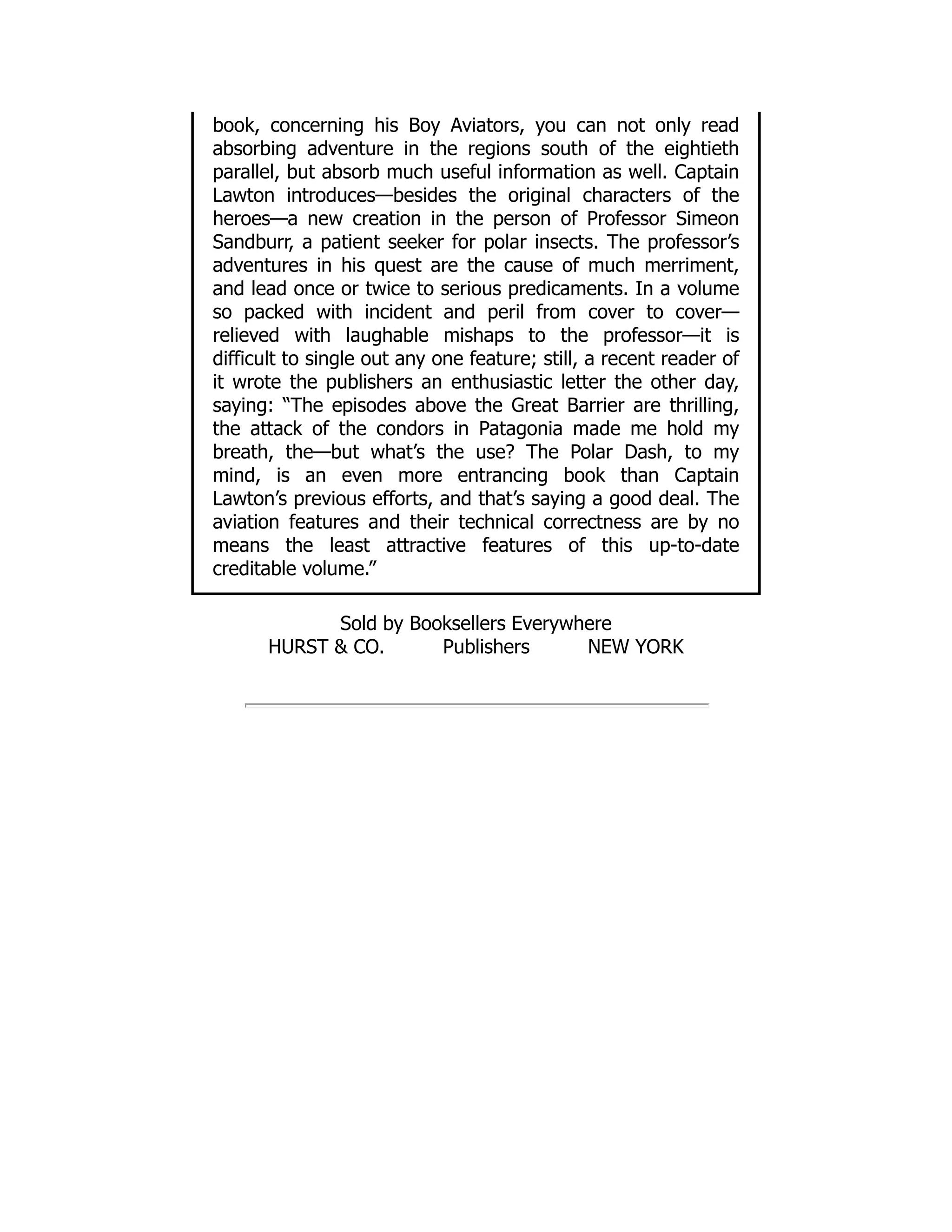 book, concerning his Boy Aviators, you can not only read
absorbing adventure in the regions south of the eightieth
parallel, but absorb much useful information as well. Captain
Lawton introduces—besides the original characters of the
heroes—a new creation in the person of Professor Simeon
Sandburr, a patient seeker for polar insects. The professor’s
adventures in his quest are the cause of much merriment,
and lead once or twice to serious predicaments. In a volume
so packed with incident and peril from cover to cover—
relieved with laughable mishaps to the professor—it is
difficult to single out any one feature; still, a recent reader of
it wrote the publishers an enthusiastic letter the other day,
saying: “The episodes above the Great Barrier are thrilling,
the attack of the condors in Patagonia made me hold my
breath, the—but what’s the use? The Polar Dash, to my
mind, is an even more entrancing book than Captain
Lawton’s previous efforts, and that’s saying a good deal. The
aviation features and their technical correctness are by no
means the least attractive features of this up-to-date
creditable volume.”
Sold by Booksellers Everywhere
HURST & CO. Publishers NEW YORK
 