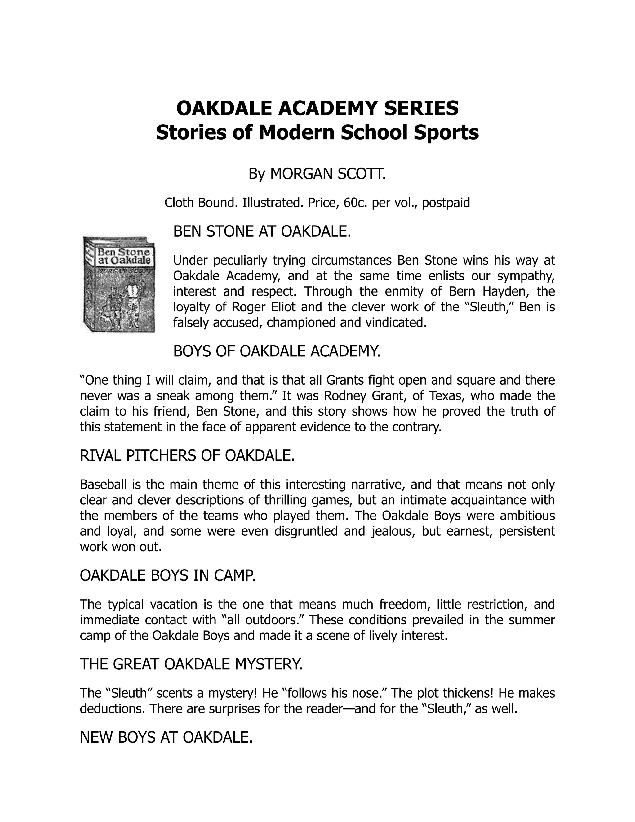OAKDALE ACADEMY SERIES
Stories of Modern School Sports
By MORGAN SCOTT.
Cloth Bound. Illustrated. Price, 60c. per vol., postpaid
BEN STONE AT OAKDALE.
Under peculiarly trying circumstances Ben Stone wins his way at
Oakdale Academy, and at the same time enlists our sympathy,
interest and respect. Through the enmity of Bern Hayden, the
loyalty of Roger Eliot and the clever work of the “Sleuth,” Ben is
falsely accused, championed and vindicated.
BOYS OF OAKDALE ACADEMY.
“One thing I will claim, and that is that all Grants fight open and square and there
never was a sneak among them.” It was Rodney Grant, of Texas, who made the
claim to his friend, Ben Stone, and this story shows how he proved the truth of
this statement in the face of apparent evidence to the contrary.
RIVAL PITCHERS OF OAKDALE.
Baseball is the main theme of this interesting narrative, and that means not only
clear and clever descriptions of thrilling games, but an intimate acquaintance with
the members of the teams who played them. The Oakdale Boys were ambitious
and loyal, and some were even disgruntled and jealous, but earnest, persistent
work won out.
OAKDALE BOYS IN CAMP.
The typical vacation is the one that means much freedom, little restriction, and
immediate contact with “all outdoors.” These conditions prevailed in the summer
camp of the Oakdale Boys and made it a scene of lively interest.
THE GREAT OAKDALE MYSTERY.
The “Sleuth” scents a mystery! He “follows his nose.” The plot thickens! He makes
deductions. There are surprises for the reader—and for the “Sleuth,” as well.
NEW BOYS AT OAKDALE.
 