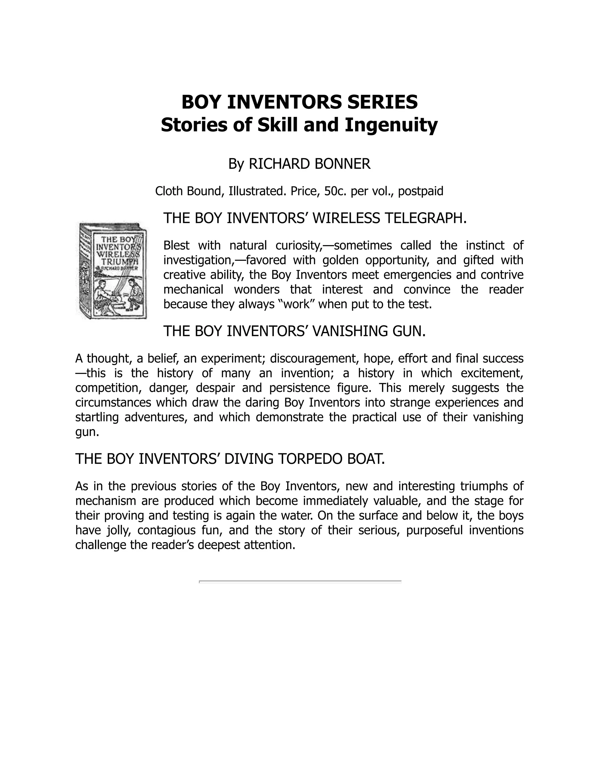 BOY INVENTORS SERIES
Stories of Skill and Ingenuity
By RICHARD BONNER
Cloth Bound, Illustrated. Price, 50c. per vol., postpaid
THE BOY INVENTORS’ WIRELESS TELEGRAPH.
Blest with natural curiosity,—sometimes called the instinct of
investigation,—favored with golden opportunity, and gifted with
creative ability, the Boy Inventors meet emergencies and contrive
mechanical wonders that interest and convince the reader
because they always “work” when put to the test.
THE BOY INVENTORS’ VANISHING GUN.
A thought, a belief, an experiment; discouragement, hope, effort and final success
—this is the history of many an invention; a history in which excitement,
competition, danger, despair and persistence figure. This merely suggests the
circumstances which draw the daring Boy Inventors into strange experiences and
startling adventures, and which demonstrate the practical use of their vanishing
gun.
THE BOY INVENTORS’ DIVING TORPEDO BOAT.
As in the previous stories of the Boy Inventors, new and interesting triumphs of
mechanism are produced which become immediately valuable, and the stage for
their proving and testing is again the water. On the surface and below it, the boys
have jolly, contagious fun, and the story of their serious, purposeful inventions
challenge the reader’s deepest attention.
 