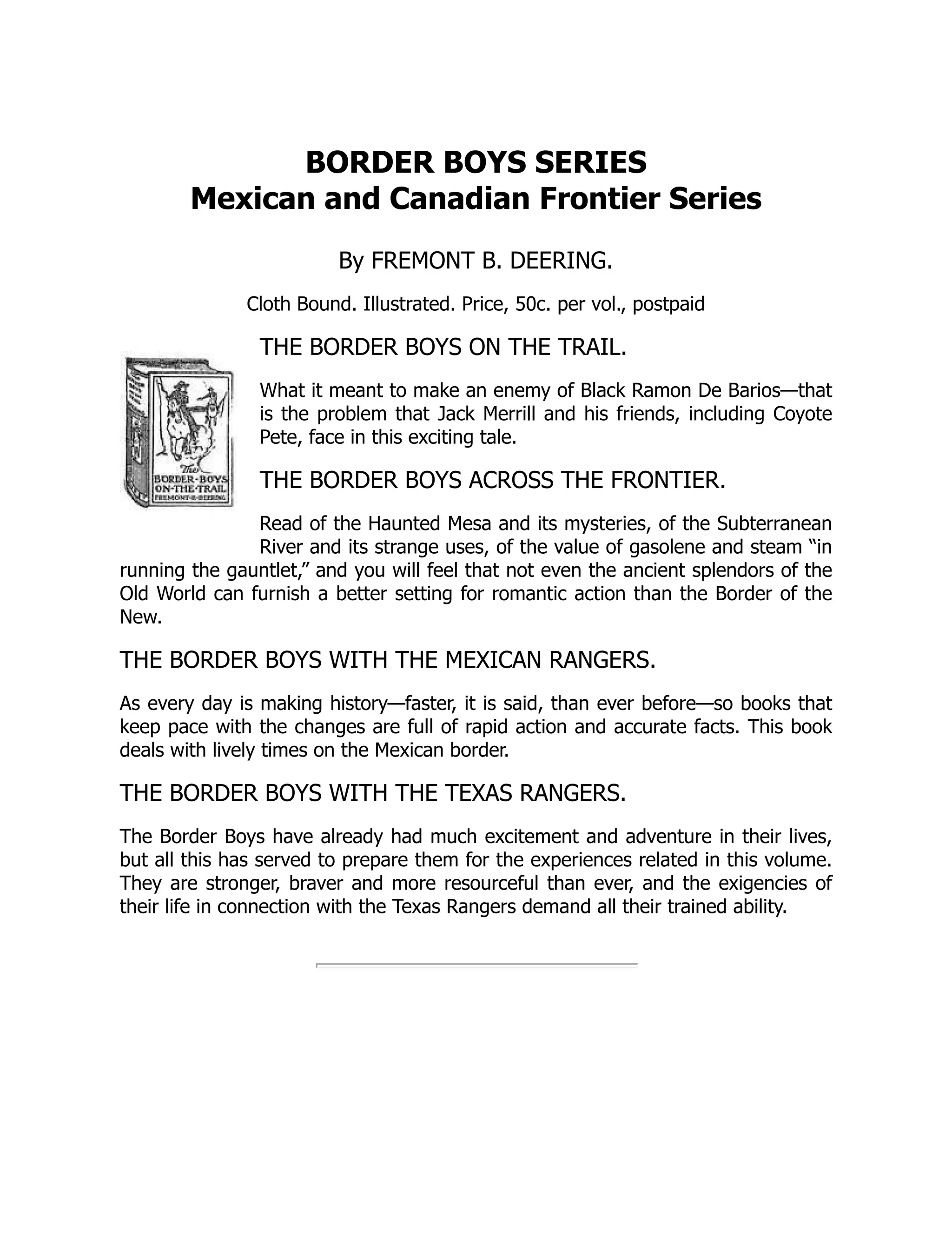 BORDER BOYS SERIES
Mexican and Canadian Frontier Series
By FREMONT B. DEERING.
Cloth Bound. Illustrated. Price, 50c. per vol., postpaid
THE BORDER BOYS ON THE TRAIL.
What it meant to make an enemy of Black Ramon De Barios—that
is the problem that Jack Merrill and his friends, including Coyote
Pete, face in this exciting tale.
THE BORDER BOYS ACROSS THE FRONTIER.
Read of the Haunted Mesa and its mysteries, of the Subterranean
River and its strange uses, of the value of gasolene and steam “in
running the gauntlet,” and you will feel that not even the ancient splendors of the
Old World can furnish a better setting for romantic action than the Border of the
New.
THE BORDER BOYS WITH THE MEXICAN RANGERS.
As every day is making history—faster, it is said, than ever before—so books that
keep pace with the changes are full of rapid action and accurate facts. This book
deals with lively times on the Mexican border.
THE BORDER BOYS WITH THE TEXAS RANGERS.
The Border Boys have already had much excitement and adventure in their lives,
but all this has served to prepare them for the experiences related in this volume.
They are stronger, braver and more resourceful than ever, and the exigencies of
their life in connection with the Texas Rangers demand all their trained ability.
 